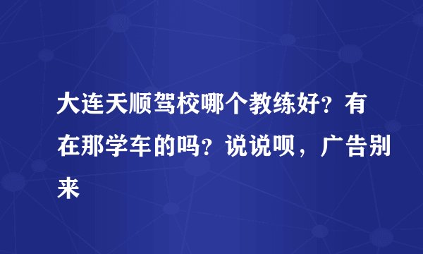 大连天顺驾校哪个教练好？有在那学车的吗？说说呗，广告别来