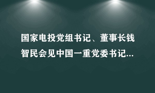国家电投党组书记、董事长钱智民会见中国一重党委书记、董事长刘明忠