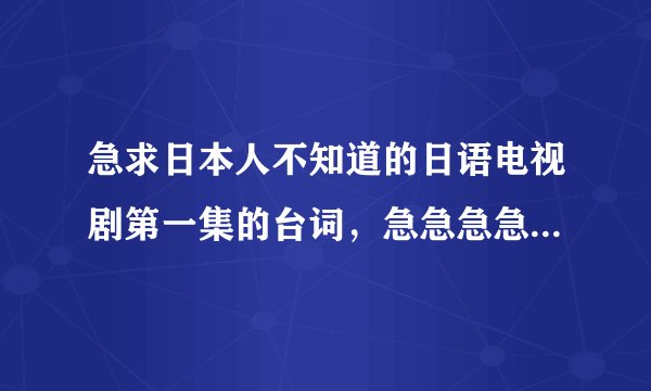 急求日本人不知道的日语电视剧第一集的台词，急急急急急急急急急急急！！！！！！