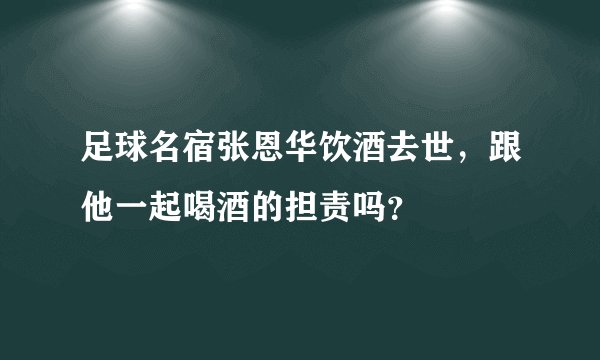 足球名宿张恩华饮酒去世，跟他一起喝酒的担责吗？