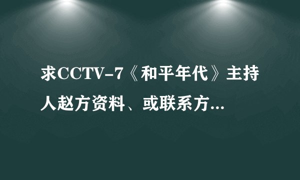求CCTV-7《和平年代》主持人赵方资料、或联系方式。多谢！