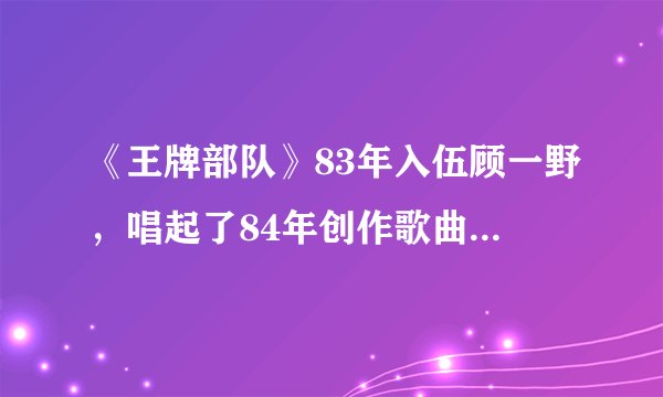《王牌部队》83年入伍顾一野，唱起了84年创作歌曲我和我的祖国