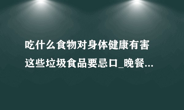 吃什么食物对身体健康有害 这些垃圾食品要忌口_晚餐吃6种食物对身体健康有害
