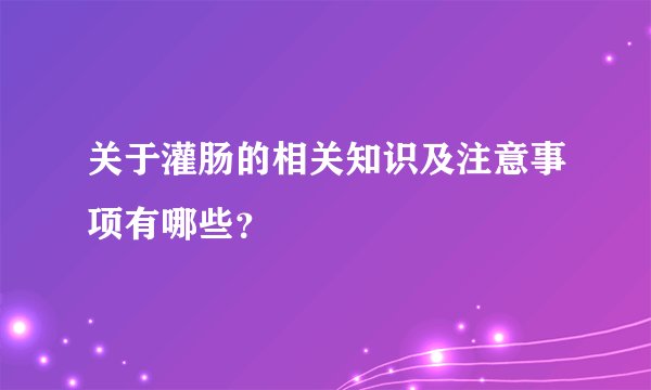关于灌肠的相关知识及注意事项有哪些？