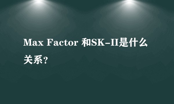 Max Factor 和SK-II是什么关系？