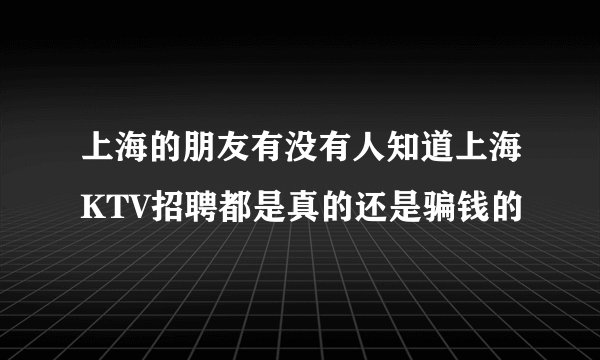 上海的朋友有没有人知道上海KTV招聘都是真的还是骗钱的