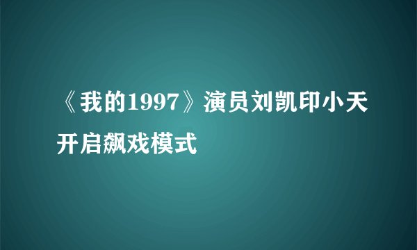 《我的1997》演员刘凯印小天开启飙戏模式