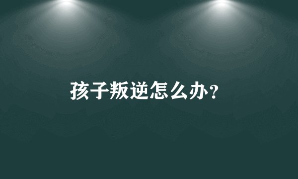 孩子叛逆怎么办？