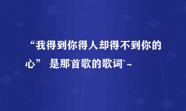 “我得到你得人却得不到你的心” 是那首歌的歌词`~