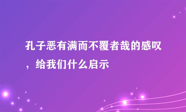 孔子恶有满而不覆者哉的感叹，给我们什么启示