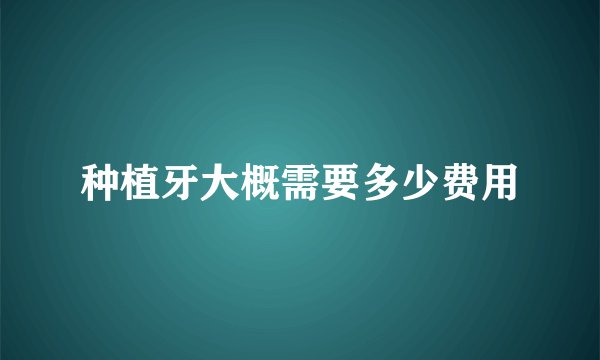 种植牙大概需要多少费用