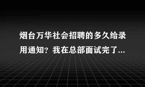烟台万华社会招聘的多久给录用通知？我在总部面试完了，没说体检的事，也没说pass。就说等通知。
