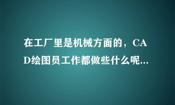 在工厂里是机械方面的，CAD绘图员工作都做些什么呢?怎么做呢?最好有个详细的描述