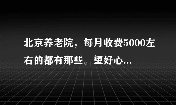 北京养老院，每月收费5000左右的都有那些。望好心人告知？
