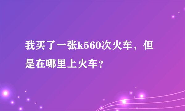 我买了一张k560次火车，但是在哪里上火车？
