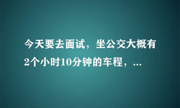 今天要去面试，坐公交大概有2个小时10分钟的车程，现在吃个饭过去那边大概都已经下班了。几点出发呢大