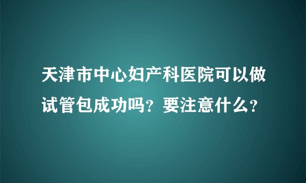 天津市中心妇产科医院可以做试管包成功吗？要注意什么？