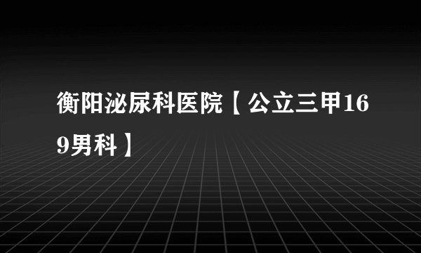 衡阳泌尿科医院【公立三甲169男科】