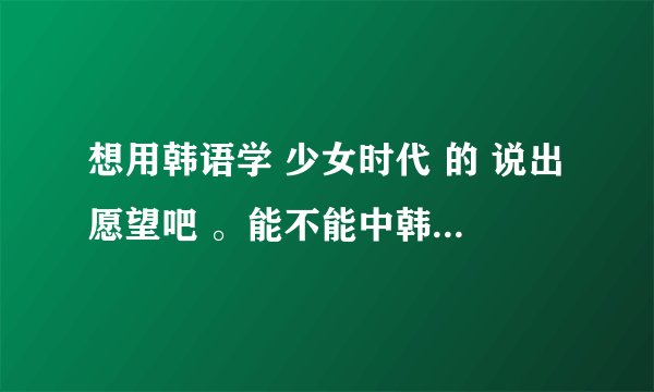 想用韩语学 少女时代 的 说出愿望吧 。能不能中韩文一词一词地帮忙翻译一下。。。