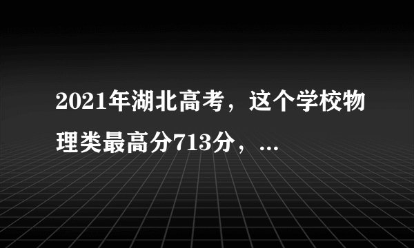 2021年湖北高考，这个学校物理类最高分713分，勇夺全省第一