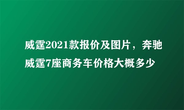 威霆2021款报价及图片，奔驰威霆7座商务车价格大概多少