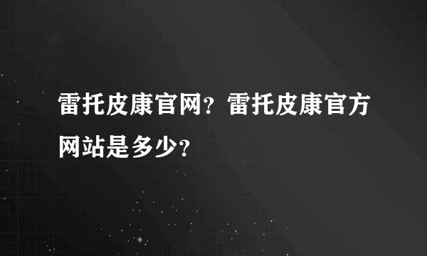 雷托皮康官网？雷托皮康官方网站是多少？