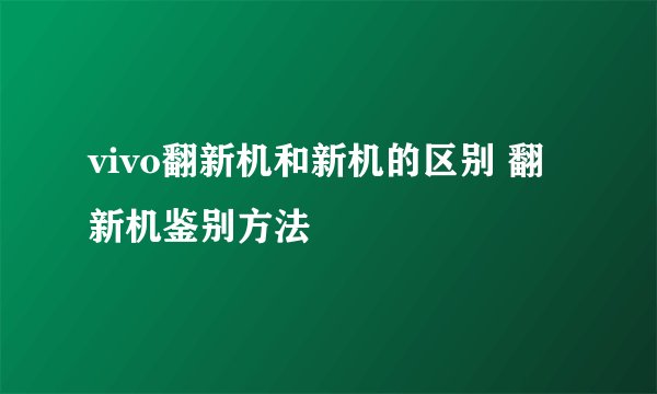 vivo翻新机和新机的区别 翻新机鉴别方法