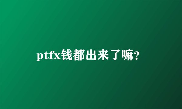 ptfx钱都出来了嘛？