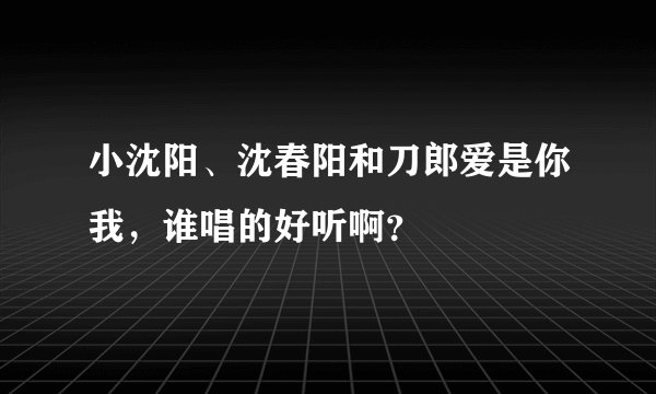 小沈阳、沈春阳和刀郎爱是你我，谁唱的好听啊？