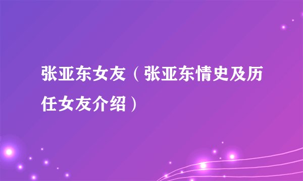 张亚东女友(张亚东情史及历任女友介绍)