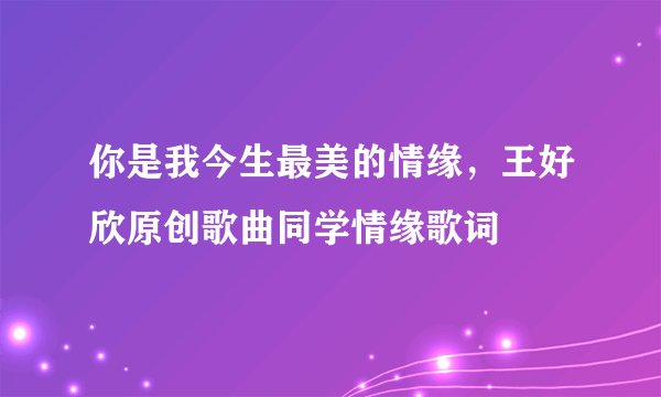 你是我今生最美的情缘，王好欣原创歌曲同学情缘歌词