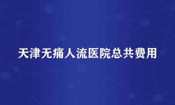 天津无痛人流医院总共费用