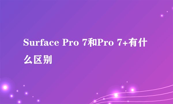 Surface Pro 7和Pro 7+有什么区别