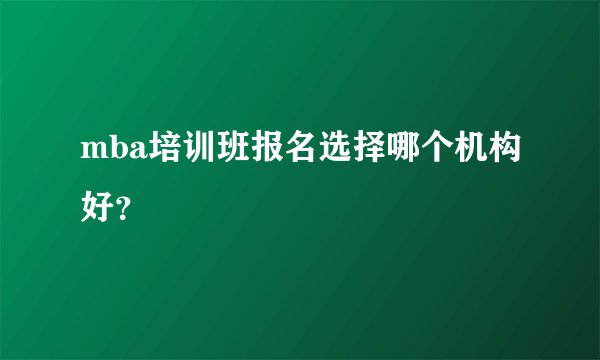 mba培训班报名选择哪个机构好？