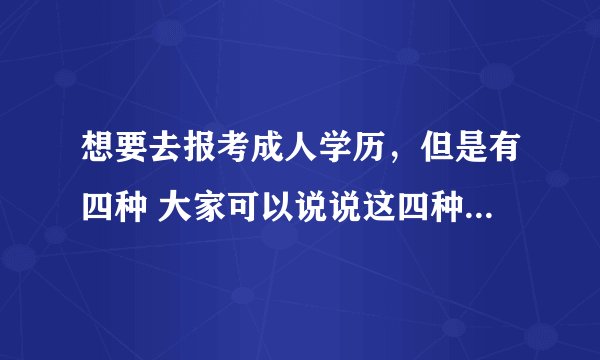 想要去报考成人学历，但是有四种 大家可以说说这四种有什么区别吗？哪种更好
