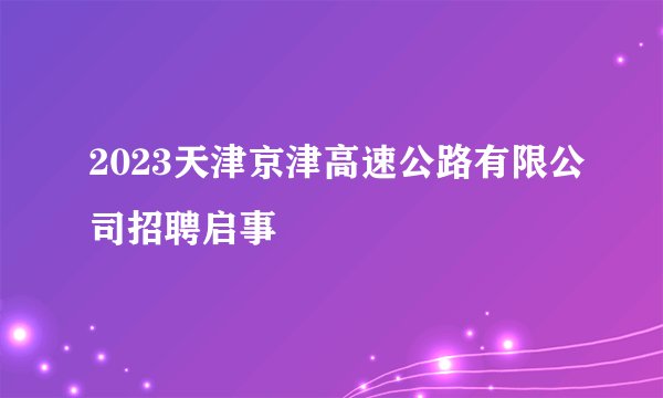 2023天津京津高速公路有限公司招聘启事