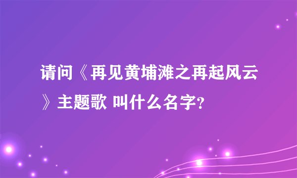 请问《再见黄埔滩之再起风云》主题歌 叫什么名字？