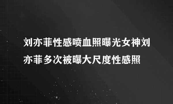 刘亦菲性感喷血照曝光女神刘亦菲多次被曝大尺度性感照
