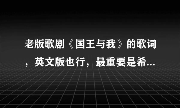 老版歌剧《国王与我》的歌词，英文版也行，最重要是希望内容是全的。谢谢