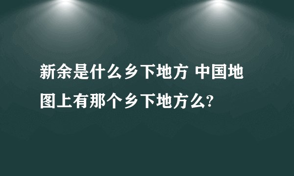 新余是什么乡下地方 中国地图上有那个乡下地方么?