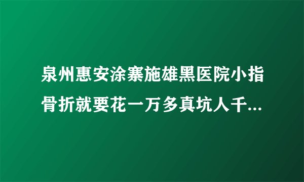 泉州惠安涂寨施雄黑医院小指骨折就要花一万多真坑人千万别到这家医院？