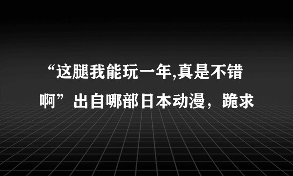 “这腿我能玩一年,真是不错啊”出自哪部日本动漫，跪求