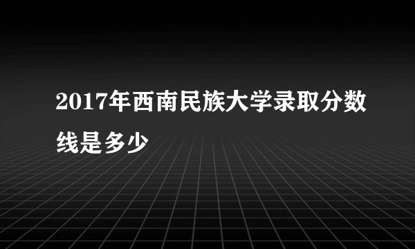 2017年西南民族大学录取分数线是多少