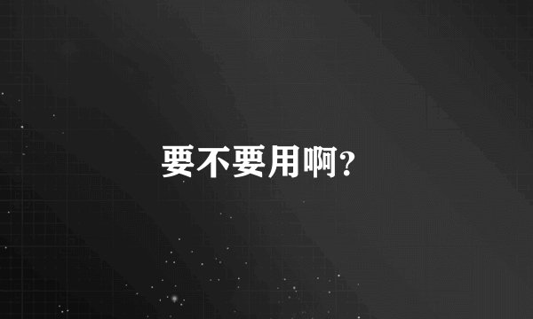 要不要用啊？