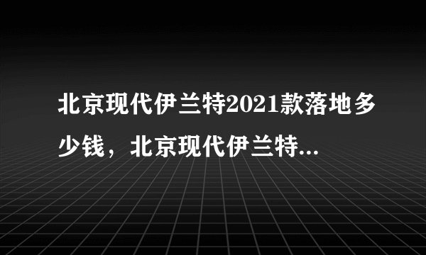 北京现代伊兰特2021款落地多少钱，北京现代伊兰特2021款新车价格