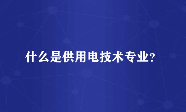 什么是供用电技术专业？