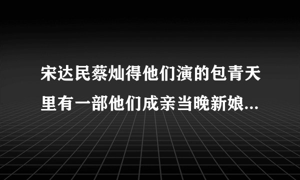 宋达民蔡灿得他们演的包青天里有一部他们成亲当晚新娘子弄错�