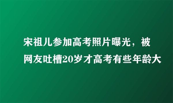 宋祖儿参加高考照片曝光，被网友吐槽20岁才高考有些年龄大