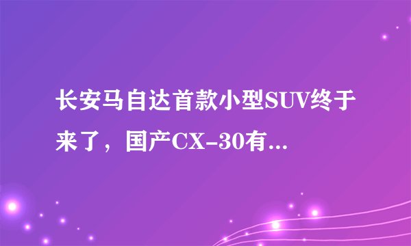 长安马自达首款小型SUV终于来了，国产CX-30有望6月正式上市