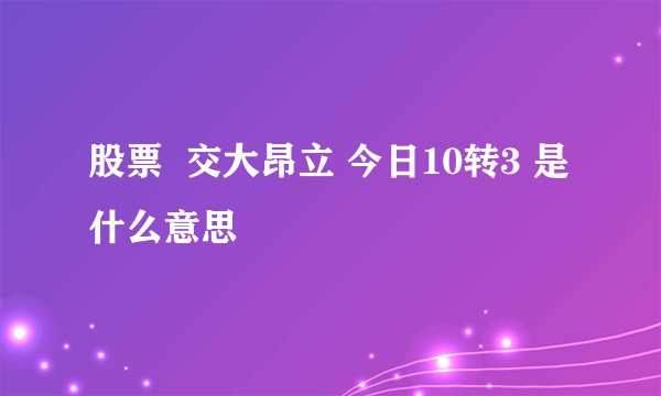 股票  交大昂立 今日10转3 是什么意思